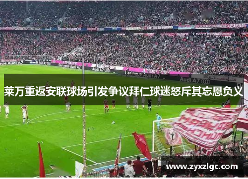 莱万重返安联球场引发争议拜仁球迷怒斥其忘恩负义